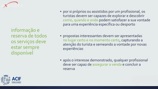 informação e
reserva de todos
os serviços deve
estar sempre
disponível
▪ por si próprios ou assistidos por um profissional, os
turistas devem ser capazes de explorar e descobrir
como, quando e onde podem satisfazer a sua vontade
para uma experiência específica ou desporto
▪ propostas interessantes devem ser apresentadas
no lugar certo e no momento certo, capturando a
atenção do turista e semeando a vontade por novas
experiências
▪ após o interesse demonstrado, qualquer profissional
deve ser capaz de assegurar a venda e concluir a
reserva
 