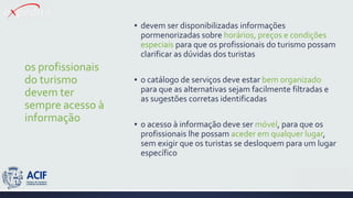 os profissionais
do turismo
devem ter
sempre acesso à
informação
▪ devem ser disponibilizadas informações
pormenorizadas sobre horários, preços e condições
especiais para que os profissionais do turismo possam
clarificar as dúvidas dos turistas
▪ o catálogo de serviços deve estar bem organizado
para que as alternativas sejam facilmente filtradas e
as sugestões corretas identificadas
▪ o acesso à informação deve ser móvel, para que os
profissionais lhe possam aceder em qualquer lugar,
sem exigir que os turistas se desloquem para um lugar
específico
 