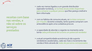 receitas com base
nas vendas, e
não só sobre os
serviços
prestados
▪ cada vez menos ligados a um grande distribuidor
(operador turístico), os turistas atuais estão disponíveis
para comprar a qualquer pessoa que lhes pareça credível e
bem informada
▪ com os hábitos de consumo atuais, os turistas compram
por impulso durante a estadia, tanto quanto compram com
antecedência após uma cuidadosa procura
▪ a capacidade de abordar o viajante no momento certo
torna cada profissional de turismo um potencial vendedor
▪ a atual competitividade económica já não suporta
vendedores assalariados, cada vez mais o incremento das
vendas é feito através de redes de parceiros comissionados
 