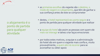 o alojamento é o
ponto de partida
para qualquer
atividade
▪ as primeiras escolhas do viajante são o destino, o
modo de viagem e o alojamento, que têm de ganhar a
sua confiança antes de este se comprometer
▪ destes, o hotel representará seu porto seguro e o
ponto de partida para qualquer atividade que realizar
▪ a equipe do hotel são assim as pessoas com quem ele
mais vai interagir e talvez criar laços emocionais
▪ por todos estes motivos, a equipe e a administração
do hotel são em quem o viajante mais confia e, muito
provavelmente, a quem ele irá recorrer para se
aconselhar ou obter apoio
 
