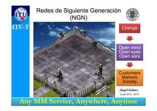 Open mind
Open eyes
Open ears
Customers
Markets
Society
Change
Ángel GómezÁngel Gómez
Redes de Siguiente Generación
(NGN)
Any MM Service, Anywhere, Anytime
Curso 2012 - 2013
 