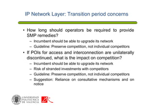 IP Network Layer: Transition period concerns
• How long should operators be required to provide
SMP remedies?
– Incumbent should be able to upgrade its network
– Guideline: Preserve competition, not individual competitors
• If POIs for access and interconnection are unilaterally
discontinued, what is the impact on competition?
– Incumbent should be able to upgrade its network
– Risk of stranded investments with competitors
– Guideline: Preserve competition, not individual competitors
– Suggestion: Reliance on consultative mechanisms and on
notice
 