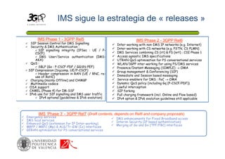IMS sigue la estrategia de « releases »
IMS Phase 2 - 3GPP Rel6
 Inter-working with non-IMS IP networks (e.g. Internet)
 Inter-working with CS networks (e.g. PSTN, CS PLMN)
 IMS Services combining CS (rt) & PS (nrt) : CSI Phase 1
 Access agnostic IMS specifications
 UTRAN QoS optimisation for PS conversational services
 WLAN/3GPP inter-working for using PS/IMS services
 Presence/Instant Messaging (SIMPLE)  OMA
 Group management & Conferencing (SIP)
 Immediate and Session based messaging
 Service enablers for IMS : PoC  OMA
 Dynamic QoS policy (including Gq (P-CSCF/PDF))
 Lawful interception
 SIP forking
 Full charging framework (incl. Online and Flow based)
 IPv4 option & IPv6 evolution guidelines still applicable
IMS Phase 1 - 3GPP Rel5
 SIP Session Control for IMS Signalling
 Security & IMS Authentication :
 SIP signalling integrity (IPSec : UE / P-
CSCF)
 IMS User/Service authentication (IMS-
AKA)
 QoS :
 SBLP (Go : P-CSCF-PDF / GGSN-PEF)
 SIP Compression (Sigcomp, UE/P-CSCF)
 Header compression in RAN (UE / RNC, re-
use of RoHC)
 Charging (mainly Offline) and OAM&P
 Multimedia codecs
 OSA support
 CAMEL (Phase 4) for IM-SSF
 IPv6 use for SIP signalling and IMS user traffic
 IPv4 optional (guidelines & IPv6 evolution)
 Emergency services
 IMS local services
 Enhanced QoS (extension for IP Inter-working)
 MRFP / MRFC (Mp) & ALG/Tr-GW (Ix) interfaces
 GERAN optimisation for PS conversational services
IMS ‘Phase 3’ - 3GPP Rel7 (Draft contents, depends on Rel6 and company proposals)
 IMS enhancements for Fixed Broadband access
 Interim Security (IP based authentication)
 Merging of Go and Gx (TPF/FBC) interfaces
 