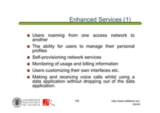 156 http://www.stttelkom.ac.i
d/pmb
Enhanced Services (1)
Users roaming from one access network to
another
The ability for users to manage their personal
profiles
Self-provisioning network services
Monitoring of usage and billing information
Users customizing their own interfaces etc.
Making and receiving voice calls whilst using a
data application without dropping out of the data
application.
 