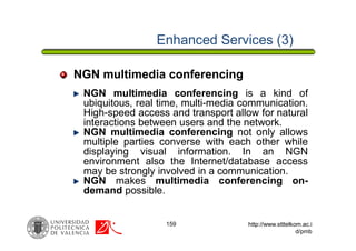 159 http://www.stttelkom.ac.i
d/pmb
Enhanced Services (3)
NGN multimedia conferencing is a kind of
ubiquitous, real time, multi-media communication.
High-speed access and transport allow for natural
interactions between users and the network.
NGN multimedia conferencing not only allows
multiple parties converse with each other while
displaying visual information. In an NGN
environment also the Internet/database access
may be strongly involved in a communication.
NGN makes multimedia conferencing on-
demand possible.
NGN multimedia conferencing
 