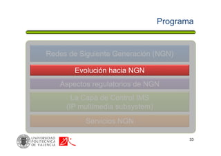 Programa
33
Redes de Siguiente Generación (NGN)
La Capa de Control IMS
(IP multimedia subsystem)
Servicios NGN
Aspectos regulatorios de NGN
Evolución hacia NGN
 