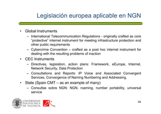 Legislación europea aplicable en NGN
• Global Instruments
– International Telecommunication Regulations - originally crafted as core
“protective” internet instrument for meeting infrastructure protection and
other public requirements
– Cybercrime Convention – crafted as a post hoc internet instrument for
dealing with the resulting problems of inaction
• CEC Instruments
– Directives, legislation, action plans: Framework, eEurope, Internet,
Network Security, Data Protection
– Consultations and Reports: IP Voice and Associated Convergent
Services, Convergence of Naming Numbering and Addressing,
• State (Spain CMT – as an example of many)
– Consultas sobre NGN: NGN, roaming, number portability, universal
service
84
 