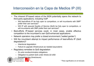 Interconexión en la Capa de Medios IP (III)
• The inherent IP-based nature of the NGN potentially opens the network to
third party applications, including VoIP
– Will best-efforts IP be fully open to competitors, or will incumbents with SMP*
prefer their own services?
– Will IP with assured Quality of Service (QoS) be fully open to competitors, or
will incumbents with SMP prefer their own services?
• Best-efforts IP-based services could, in most cases, enable effective
competition to the incumbent’s own QoS-enhanced applications
• Network operators may prefer a closed environment (“walled garden”)
• Will the incumbent attempt to impact performance of best-efforts IP (QoS
degradation)?
– Intentional degradation
– Failure to upgrade infrastructure as needed (equivalent)
• Regulatory remedies to QoS degradation
– Ex ante nondiscrimination obligations
– Obligation to publish QoS under Article 22 USD
– Competition law (foreclosure)
* Peso significativo en el mercado
 
