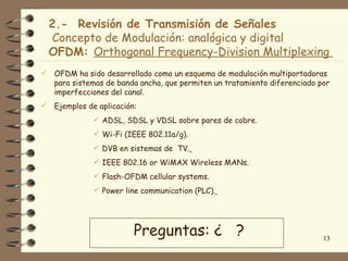 2.- Revisión de Transmisión de Señales
    Concepto de Modulación: analógica y digital
    OFDM: Orthogonal Frequency-Division Multiplexing
   OFDM ha sido desarrollado como un esquema de modulación multiportadoras
    para sistemas de banda ancha, que permiten un tratamiento diferenciado por
    imperfecciones del canal.
   Ejemplos de aplicación:
               ADSL, SDSL y VDSL sobre pares de cobre.
               Wi-Fi (IEEE 802.11a/g).
               DVB en sistemas de TV.
               IEEE 802.16 or WiMAX Wireless MANs.
               Flash-OFDM cellular systems.
               Power line communication (PLC).




                          Preguntas: ¿ ?                                    13
 