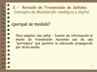 2.- Revisión de Transmisión de Señales
Concepto de Modulación: analógica y digital


¿porqué se modula?

  Para adaptar una señal - fuente de información al
  medio de transmisión haciendo uso de una
  “portadora” que permita la adecuada propagación
  por dicho medio.




                                                 3
 