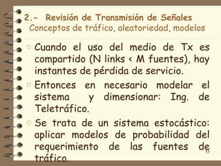 2.- Revisión de Transmisión de Señales
 Conceptos de tráfico, aleatoriedad, modelos

o Cuando el uso del medio de Tx es
  compartido (N links < M fuentes), hay
  instantes de pérdida de servicio.
o Entonces en necesario modelar el
  sistema     y dimensionar: Ing. de
  Teletráfico.
o Se trata de un sistema estocástico:
  aplicar modelos de probabilidad del
  requerimiento de las fuentes de     53
  tráfico.
 