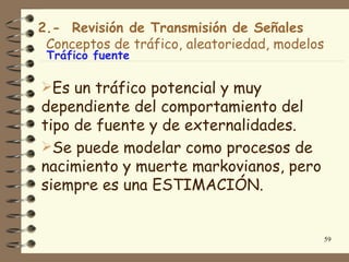 2.- Revisión de Transmisión de Señales
 Conceptos de tráfico, aleatoriedad, modelos
 Tráfico fuente

Es un tráfico potencial y muy
dependiente del comportamiento del
tipo de fuente y de externalidades.
Se puede modelar como procesos de
nacimiento y muerte markovianos, pero
siempre es una ESTIMACIÓN.


                                               59
 