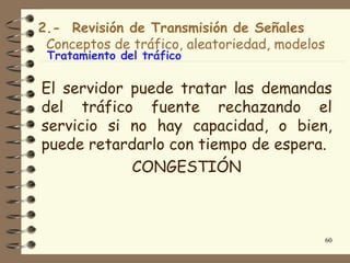 2.- Revisión de Transmisión de Señales
 Conceptos de tráfico, aleatoriedad, modelos
 Tratamiento del tráfico

El servidor puede tratar las demandas
del tráfico fuente rechazando el
servicio si no hay capacidad, o bien,
puede retardarlo con tiempo de espera.
            CONGESTIÓN



                                               60
 