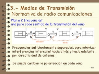 3.- Medios de Transmisión
Normativa de radio comunicaciones
Plan a 2 frecuencias:
una para cada sentido de la transmisión del vano




Frecuencias suficientemente separadas, para minmizar
interferencias intercanal hacia atrás y hacia adelante,
por directividad de antenas,

Se puede cambiar la polarización en cada vano.
                                                   100
 