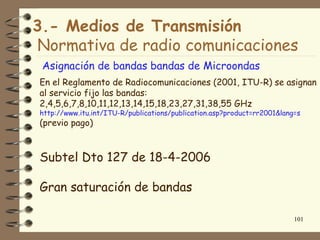 3.- Medios de Transmisión
Normativa de radio comunicaciones
 Asignación de bandas bandas de Microondas
En el Reglamento de Radiocomunicaciones (2001, ITU-R) se asignan
al servicio fijo las bandas:
2,4,5,6,7,8,10,11,12,13,14,15,18,23,27,31,38,55 GHz
http://www.itu.int/ITU-R/publications/publication.asp?product=rr2001&lang=s
(previo pago)



Subtel Dto 127 de 18-4-2006

Gran saturación de bandas

                                                                         101
 