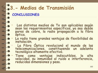 3.- Medios de Transmisión
CONCLUSIONES


•  Los distintos medios de Tx son aplicables según
  sean los requerimientos específicos, ya sea desde
  pares de cobre, la radio propagación a la fibra
  óptica.
• La radio tiene grandes ventajas de flexibilidad de
  instalación.
•   La Fibra Óptica revolucionó el mundo de las
  telecomunicaciones, constituyendo un adelanto
  tecnológico altamente efectivo.
• Tiene como ventajas indiscutibles, la alta
  velocidad, su inmunidad al ruido e interferencia,
  reducidas dimensiones y peso.
                                                  103
 