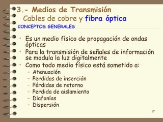 3.- Medios de Transmisión
  Cables de cobre y fibra óptica
CONCEPTOS GENERALES

• Es un medio físico de propagación de ondas
  ópticas
• Para la transmisión de señales de información
  se modula la luz digitalmente
• Como todo medio físico está sometido a:
   –   Atenuación
   –   Perdidas de inserción
   –   Pérdidas de retorno
   –   Perdida de aislamiento
   –   Diafonías
   –   Dispersión
                                               17
 