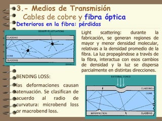 3.- Medios de Transmisión
  Cables de cobre y fibra óptica
Deterioros en la fibra: pérdidas
                               Light      scattering:   durante     la
                               fabricación, se generan regiones de
                               mayor y menor densidad molecular,
                               relativas a la densidad promedio de la
                               fibra. La luz propagándose a través de
                               la fibra, interactua con esos cambios
                               de densidad y la luz se dispersa
                               parcialmente en distintas direcciones.
BENDING LOSS:
las deformaciones causan
atenuación. Se clasifican de
acuerdo al radio de
curvatura: microbend loss
or macrobend loss.                                               19
 