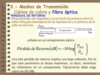 3.- Medios de Transmisión
  Cables de cobre y fibra óptica
PERDIDAS DE RETORNO
Estas pérdidas corresponden a la variación de potencia entre la
señal reflejada (desadaptación de impedancia) y la potencia de la
señal de entrada:




            señales en un componentes óptico
                                        PREF            
    Pérdida de Re torno[ dB ] = −10·log
                                        P               
                                                         
                                        IN              
Una alta pérdida de retorno implica una baja reflexión. Por lo
que este parámetro se desea maximizar, es decir, minimizar
las reflexiones en un componente. Típicamente debe estar   23
sobre los 60 [dB].
 