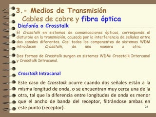3.- Medios de Transmisión
  Cables de cobre y fibra óptica
Diafonía o Crosstalk
El Crosstalk en sistemas de comunicaciones ópticas, corresponde al
disturbio en la transmisión, causada por la interferencia de señales entre
dos canales diferentes. Casi todos los componentes de sistemas WDM
introducen      Crosstalk,     de     una      manera      u    otra.

Dos formas de Crosstalk surgen en sistemas WDM: Crosstalk Intercanal
y Crosstalk Intracanal.


Crosstalk Intracanal
Este caso de Crosstalk ocurre cuando dos señales están a la
misma longitud de onda, o se encuentran muy cerca una de la
otra, tal que la diferencia entre longitudes de onda es menor
que el ancho de banda del receptor, filtrándose ambas en
este punto (receptor).                                     25
 