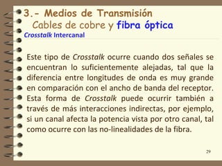 3.- Medios de Transmisión
  Cables de cobre y fibra óptica
Crosstalk Intercanal


Este tipo de Crosstalk ocurre cuando dos señales se
encuentran lo suficientemente alejadas, tal que la
diferencia entre longitudes de onda es muy grande
en comparación con el ancho de banda del receptor.
Esta forma de Crosstalk puede ocurrir también a
través de más interacciones indirectas, por ejemplo,
si un canal afecta la potencia vista por otro canal, tal
como ocurre con las no-linealidades de la fibra.

                                                     29
 