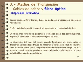 3.- Medios de Transmisión
  Cables de cobre y fibra óptica
 Dispersión Cromática

Ocurre porque diferentes longitudes de onda son propagadas a diferentes
velocidades.

El efecto de la dispersión cromática incrementa al cuadrado el Bit Rate.

En fibras mono-modo, la dispersión cromática tiene dos contribuciones,
dispersión del material y dispersión de guía de onda.

La dispersión del material ocurre cuando longitudes de onda viajan a
diferentes velocidades a través del material. Una fuente de luz, no importa
cuan estrecha, emite varias longitudes de onda dentro de su rango. De esta
manera, cuando este rango viaja a través del medio, cada longitud de onda
individual llega en tiempo distinto.
                                                                           32
 