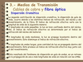 3.- Medios de Transmisión
   Cables de cobre y fibra óptica
  Dispersión Cromática
La segunda contribución de dispersión cromática, la dispersión de guía de
onda, ocurre debido a los distintos índices de refracción, del núcleo y del
revestimiento, de la fibra. El índice de refracción efectivo varía con la
longitud de onda de la siguiente manera:
A longitudes de onda pequeñas, la luz es bien confinada dentro del núcleo.
Así, el índice de refracción efectivo es determinado por el índice de
refracción del núcleo del material.

A longitudes de onda medianas, la luz se propaga levemente dentro del
revestimiento. Esto disminuye el índice de refracción efectivo.

A longitudes de ondas largas, gran cantidad de luz es propagada dentro del
revestimiento. Esto produce un índice de refracción efectivo muy junto con
el del revestimiento.

Este resultado del fenómeno de dispersión en guía de ondas, es un retraso
en la propagación de una o más longitudes de onda en relación con las otras.
                                                                        33
 