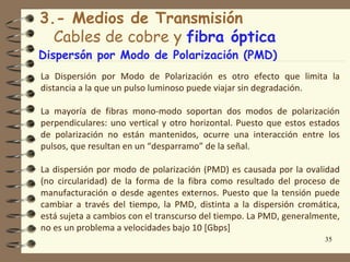3.- Medios de Transmisión
  Cables de cobre y fibra óptica
Dispersón por Modo de Polarización (PMD)
La Dispersión por Modo de Polarización es otro efecto que limita la
distancia a la que un pulso luminoso puede viajar sin degradación.

La mayoría de fibras mono-modo soportan dos modos de polarización
perpendiculares: uno vertical y otro horizontal. Puesto que estos estados
de polarización no están mantenidos, ocurre una interacción entre los
pulsos, que resultan en un “desparramo” de la señal.

La dispersión por modo de polarización (PMD) es causada por la ovalidad
(no circularidad) de la forma de la fibra como resultado del proceso de
manufacturación o desde agentes externos. Puesto que la tensión puede
cambiar a través del tiempo, la PMD, distinta a la dispersión cromática,
está sujeta a cambios con el transcurso del tiempo. La PMD, generalmente,
no es un problema a velocidades bajo 10 [Gbps]
                                                                     35
 