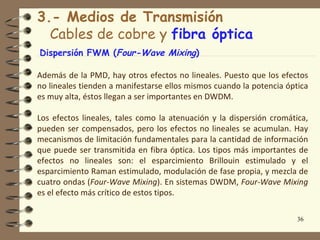 3.- Medios de Transmisión
  Cables de cobre y fibra óptica
Dispersión FWM (Four-Wave Mixing)

Además de la PMD, hay otros efectos no lineales. Puesto que los efectos
no lineales tienden a manifestarse ellos mismos cuando la potencia óptica
es muy alta, éstos llegan a ser importantes en DWDM.

Los efectos lineales, tales como la atenuación y la dispersión cromática,
pueden ser compensados, pero los efectos no lineales se acumulan. Hay
mecanismos de limitación fundamentales para la cantidad de información
que puede ser transmitida en fibra óptica. Los tipos más importantes de
efectos no lineales son: el esparcimiento Brillouin estimulado y el
esparcimiento Raman estimulado, modulación de fase propia, y mezcla de
cuatro ondas (Four-Wave Mixing). En sistemas DWDM, Four-Wave Mixing
es el efecto más crítico de estos tipos.

                                                                      36
 