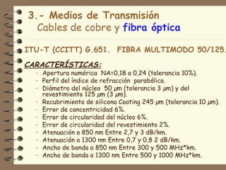 3.- Medios de Transmisión
  Cables de cobre y fibra óptica

ITU-T (CCITT) G.651. FIBRA MULTIMODO 50/125.
CARACTERÍSTICAS:
  – Apertura numérica NA=0,18 a 0,24 (tolerancia 10%).
  – Perfil del índice de refracción parabólico.
  – Diámetro del núcleo 50 µm (tolerancia 3 µm) y del
    revestimiento 125 µm (3 µm).
  – Recubrimiento de silicona Coating 245 µm (tolerancia 10 µm).
  – Error de concentricidad 6%.
  – Error de circularidad del núcleo 6%.
  – Error de circularidad del revestimiento 2%.
  – Atenuación a 850 nm Entre 2,7 y 3 dB/km.
  – Atenuación a 1300 nm Entre 0,7 y 0,8 2 dB/km.
  – Ancho de banda a 850 nm Entre 300 y 500 MHz*km.
  – Ancho de banda a 1300 nm Entre 500 y 1000 MHz*km.
 