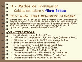 3.- Medios de Transmisión
    Cables de cobre y fibra óptica
 ITU-T G.652. FIBRA MONOMODO STANDARD.
 Denominada “FO STD”. Es del tipo monomodo SM (SingleMode)
 normalizada en ITU-T G.652. Se trata de la FO más popular en
 redes de telecomunicaciones actuales. Se puede usar en 1300 y
 1550 nm. Debido a la dispersión cromática esta FO está
 optimizada para el cero de dispersión en 1300 nm.

CARACTERÍSTICAS:
  –   Longitud onda corte 1,18 a 1,27 µm.
  –   Diámetro del campo modal 9,3 (8 a 10) µm (tolerancia 10%).
  –   Diámetro del revestimiento 125 µm (tolerancia 3 µm).
  –   Error de circularidad del revestimiento 2%.
  –   Error de concentricidad del campo modal 1µm.
  –   Atenuación de 0,4 a 1 dB/km en 1300 nm.
  –   Atenuación de 0,25 a 0,5 dB/km en 1550 nm.
  –   Dispersión cromática 1285-1330 nm: 3,5 ps/km*nm.
  –   Dispersión cromática 1270-1340 nm: 6 ps/km*nm.
  –   Dispersión cromática 1550 nm: 20 ps/km*nm.
 