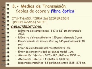 3.- Medios de Transmisión
  Cables de cobre y fibra óptica
ITU-T G.653. FIBRA SM DISPERSION
 (DESPLAZADA) SHIFT.
CARACTERÍSTICAS:
  – Diámetro del campo modal 8 (7 a 8,3) µm (tolerancia
    10%).
  – Diámetro del revestimiento 125 µm (tolerancia 3 µm).
  – Recubrimiento de silicona Coating 245 µm (tolerancia 10
    µm).
  – Error de circularidad del revestimiento 2%.
  – Error de concentricidad del campo modal 1µm.
  – Atenuación inferior a 0,25 a 0,5 dB/Km en 1550 nm.
  – Atenuación inferior a 1 dB/Km en 1300 nm.
  – Dispersión cromática 3,5 ps/km.nm entre 1525-1575 nm.
 