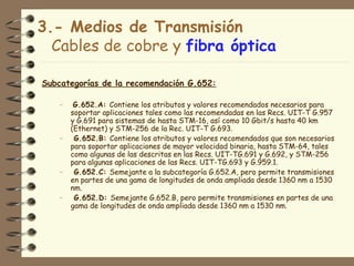 3.- Medios de Transmisión
  Cables de cobre y fibra óptica

Subcategorías de la recomendación G.652:

    –    G.652.A: Contiene los atributos y valores recomendados necesarios para
        soportar aplicaciones tales como las recomendadas en las Recs. UIT-T G.957
        y G.691 para sistemas de hasta STM-16, así como 10 Gbit/s hasta 40 km
        (Ethernet) y STM-256 de la Rec. UIT-T G.693.
    –    G.652.B: Contiene los atributos y valores recomendados que son necesarios
        para soportar aplicaciones de mayor velocidad binaria, hasta STM-64, tales
        como algunas de las descritas en las Recs. UIT-TG.691 y G.692, y STM-256
        para algunas aplicaciones de las Recs. UIT-TG.693 y G.959.1.
    –    G.652.C: Semejante a la subcategoría G.652.A, pero permite transmisiones
        en partes de una gama de longitudes de onda ampliada desde 1360 nm a 1530
        nm.
    –    G.652.D: Semejante G.652.B, pero permite transmisiones en partes de una
        gama de longitudes de onda ampliada desde 1360 nm a 1530 nm.
 