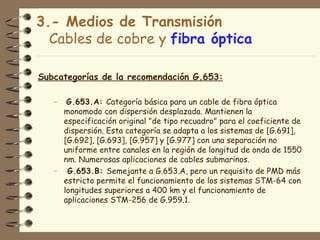 3.- Medios de Transmisión
  Cables de cobre y fibra óptica

Subcategorías de la recomendación G.653:

   –  G.653.A: Categoría básica para un cable de fibra óptica
     monomodo con dispersión desplazada. Mantienen la
     especificación original "de tipo recuadro" para el coeficiente de
     dispersión. Esta categoría se adapta a los sistemas de [G.691],
     [G.692], [G.693], [G.957] y [G.977] con una separación no
     uniforme entre canales en la región de longitud de onda de 1550
     nm. Numerosas aplicaciones de cables submarinos.
   – G.653.B: Semejante a G.653.A, pero un requisito de PMD más
     estricto permite el funcionamiento de los sistemas STM-64 con
     longitudes superiores a 400 km y el funcionamiento de
     aplicaciones STM-256 de G.959.1.
 