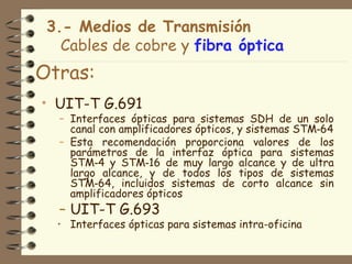 3.- Medios de Transmisión
   Cables de cobre y fibra óptica
Otras:
• UIT-T G.691
  – Interfaces ópticas para sistemas SDH de un solo
    canal con amplificadores ópticos, y sistemas STM‑64
  – Esta recomendación proporciona valores de los
    parámetros de la interfaz óptica para sistemas
    STM‑4 y STM‑16 de muy largo alcance y de ultra
    largo alcance, y de todos los tipos de sistemas
    STM‑64, incluidos sistemas de corto alcance sin
    amplificadores ópticos
  – UIT-T G.693
  • Interfaces ópticas para sistemas intra-oficina
 