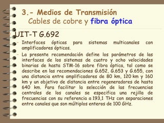 3.- Medios de Transmisión
      Cables de cobre y fibra óptica
• UIT-T G.692
  – Interfaces ópticas para sistemas multicanales con
    amplificadores ópticos.
  – La presente recomendación define los parámetros de las
    interfaces de los sistemas de cuatro y ocho velocidades
    binarias de hasta STM-16 sobre fibra óptica, tal como se
    describe en las recomendaciones G.652, G.653 y G.655, con
    una distancia entre amplificadores de 80 km, 120 km y 160
    km y un objetivo de distancia entre regeneradores de hasta
    640 km. Para facilitar la selección de las frecuencias
    centrales de los canales se especifica una rejilla de
    frecuencias con su referencia a 193,1 THz con separaciones
    entre canales que son múltiplos enteros de 100 GHz.
 