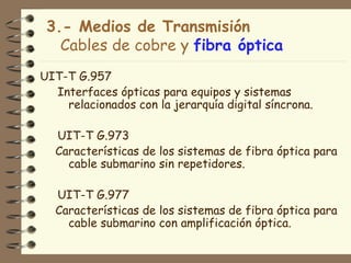 3.- Medios de Transmisión
   Cables de cobre y fibra óptica
UIT-T G.957
  Interfaces ópticas para equipos y sistemas
    relacionados con la jerarquía digital síncrona.

  UIT-T G.973
  Características de los sistemas de fibra óptica para
    cable submarino sin repetidores.

  UIT-T G.977
  Características de los sistemas de fibra óptica para
    cable submarino con amplificación óptica.
 