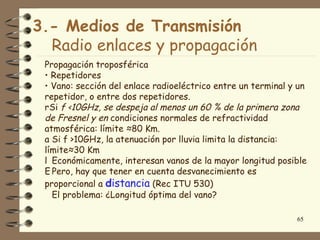 3.- Medios de Transmisión
  Radio enlaces y propagación
 Propagación troposférica
 • Repetidores
 • Vano: sección del enlace radioeléctrico entre un terminal y un
 repetidor, o entre dos repetidores.
 rSi f <10GHz, se despeja al menos un 60 % de la primera zona
 de Fresnel y en condiciones normales de refractividad
 atmosférica: límite ≈80 Km.
 a Si f >10GHz, la atenuación por lluvia limita la distancia:
 límite≈30 Km
 l Económicamente, interesan vanos de la mayor longitud posible
 E Pero, hay que tener en cuenta desvanecimiento es
 proporcional a distancia (Rec ITU 530)
   El problema: ¿Longitud óptima del vano?

                                                              65
 