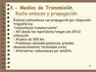 3.- Medios de Transmisión
  Radio enlaces y propagación
 Existen radioenlaces con propagación por dispersión
 troposférica:
 “radioenlaces transhorizonte”
 • Allí donde los repetidores tengan una difícil
 colocación
 • Alcance de 200 Km
 • Problemas: elevadas potencias, grandes
 desvanecimientos: terminales caros.
 • Alternativa: radioenlaces por satélite.



                                                   66
 