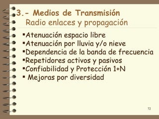 3.- Medios de Transmisión
  Radio enlaces y propagación
 Atenuación espacio libre
 Atenuación por lluvia y/o nieve
 Dependencia de la banda de frecuencia
 Repetidores activos y pasivos
 Confiabilidad y Protección 1+N
  Mejoras por diversidad



                                     72
 