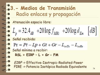 3.- Medios de Transmisión
  Radio enlaces y propagación
Atenuación espacio libre:




Señal recibida:


Señal mínima a recibir:
 RSL = EIRP – L + Gr - FM

 EIRP -> Effective-Isotropic-Radiated-Power
 PIRE -> Potencia Isotópica Radiada Equivalente   74
 