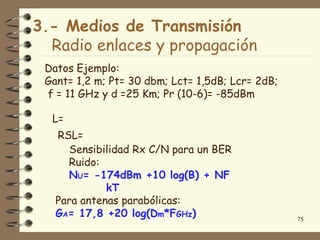 3.- Medios de Transmisión
  Radio enlaces y propagación
 Datos Ejemplo:
 Gant= 1,2 m; Pt= 30 dbm; Lct= 1,5dB; Lcr= 2dB;
 f = 11 GHz y d =25 Km; Pr (10-6)= -85dBm

  L=
   RSL=
     Sensibilidad Rx C/N para un BER
     Ruido:
     NU= -174dBm +10 log(B) + NF
             kT
   Para antenas parabólicas:
   GA= 17,8 +20 log(Dm*FGHz)                      75
 