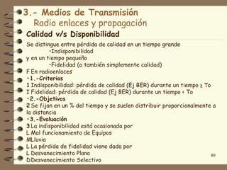 3.- Medios de Transmisión
  Radio enlaces y propagación
Calidad v/s Disponibilidad
Se distingue entre pérdida de calidad en un tiempo grande
         •Indisponibilidad
y en un tiempo pequeño
         •Fidelidad (o también simplemente calidad)
F En radioenlaces
•1.-Criterios
1 Indisponibilidad: pérdida de calidad (Ej BER) durante un tiempo ≥ To
I Fidelidad: pérdida de calidad (Ej BER) durante un tiempo < To
•2.-Objetivos
2 Se fijan en un % del tiempo y se suelen distribuir proporcionalmente a
la distancia
•3.-Evaluación
3 La indisponibilidad está ocasionada por
L Mal funcionamiento de Equipos
MLluvia
L La pérdida de fidelidad viene dada por
L Desvanecimiento Plano                                                80
D Desvanecimiento Selectivo
 