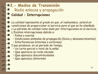 3.- Medios de Transmisión
  Radio enlaces y propagación
Calidad : Interrupciones

La calidad representa el grado en que, el radioenlace, estará en
condiciones de proporcionar el servicio para el que se ha diseñado.
c La pérdida de calidad viene dada por interrupciones en el servicio.
L Existen interrupciones debido a:
 • Fallos o averías
 • Condiciones anómalas de propagación (lluvia y desvanecimientos)
 • Interferencias (internas o externas)
I que producen, en un periodo de tiempo,
 • Un corte parcial o total de la señal
 • Que aparezca un ruido elevado
 • Que aparezca discontinuidades
 • Que aparezca distorsión


                                                                81
 