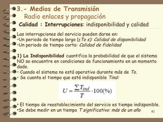 3.- Medios de Transmisión
  Radio enlaces y propagación
Calidad : Interrupciones: indisponibilidad y calidad
Las interrupciones del servicio pueden darse en:
•Un periodo de tiempo largo (≥To s): Calidad de disponibilidad
•Un periodo de tiempo corto: Calidad de fidelidad

1) La Indisponibilidad cuantifica la probabilidad de que el sistema
NO se encuentre en condiciones de funcionamiento en un momento
dado.
• Cuando el sistema no está operativo durante más de To.
• Se cuenta el tiempo que está indisponible Tind:




• El tiempo de reestablecimiento del servicio es tiempo indisponible.
•Se debe medir en un tiempo T significativo: más de un año       82
 