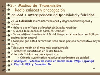 3.- Medios de Transmisión
  Radio enlaces y propagación
Calidad : Interrupciones: indisponibilidad y fidelidad
2) La fidelidad: microinterrupciones y degradaciones ligeras y
breves
• Afecta a la nitidez o claridad de la señal recibida
• A veces se le denomina también “calidad”
• Se cuantifica atendiendo al % del tiempo en el que hay una BER por
encima de un umbral
e Siempre que estos errores no sean en un periodo consecutivo mayor
de To
T Se suele medir en el mes más desfavorable
 Ambas se cuantifican en % del tiempo.
 Para definirlas hay que especificar
      • Criterio cuantitativo relativo al parámetro de calidad:
 Analógico: Potencia de ruido en banda base pWp0 (=pW0p)
 Digital: BER y Duración To
                                                              83
 