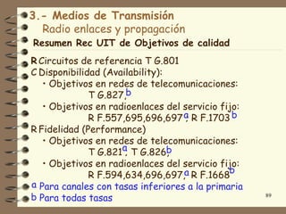 3.- Medios de Transmisión
  Radio enlaces y propagación
Resumen Rec UIT de Objetivos de calidad
R Circuitos de referencia T G.801
C Disponibilidad (Availability):
   • Objetivos en redes de telecomunicaciones:
              T G.827,b
   • Objetivos en radioenlaces del servicio fijo:
              R F.557,695,696,697 a R F.1703 b
                                    ;
R Fidelidad (Performance)
   • Objetivos en redes de telecomunicaciones:
              T G.821a T G.826,
                      ;          b
   • Objetivos en radioenlaces del servicio fijo:
                                              b
              R F.594,634,696,697,a R F.1668
a Para canales con tasas inferiores a la primaria
b Para todas tasas                                  89
 