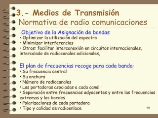 3.- Medios de Transmisión
Normativa de radio comunicaciones
 Objetivo de la Asignación de bandas
• Optimizar la utilización del espectro
• Minimizar interferencias
• Otros: facilitar interconexión en circuitos internacionales,
intercalado de radiocanales adicionales,

El plan de frecuencias recoge para cada banda:
• Su frecuencia central
• Su anchura
• Número de radiocanales
• Las portadoras asociadas a cada canal
• Separación entre frecuencias adyacentes y entre las frecuencias
extremas y los bordes
• Polarizaciones de cada portadora
• Tipo y calidad de radioenlace                              98
 