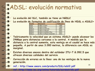 ADSL: evolución normativa
 La evolución del DLC, también se tiene un NGDLC
 La evolución de formatos de codificación de línea de HDSL a ADSL2+
                 Familia   Descripción                Ratificación
                 ADSL      G.992.1 G.dmt                1999
                 ADSL      G.992.3 G.lite               1999
                 ADSL2     G.992.3 G.dmt.bis            2002
                 ADSL2     G.992.4 G.lite.bis           2002
                 ADSL2     G.992.5 G.ADSL2 Plus         2003
                 ADSL2     G.992.3 G.Reach Extended     2003

 Teóricamente la velocidad que un sistema ADSL2+ puede alcanzar los
   24Mbps para distancias cercanas a la central. A medida que la
   distancia a la central aumenta, esta ventaja en el caudal se hace más
   pequeña. A partir de unos 3.000 metros, la diferencia con ADSL es
   marginal.
 Existen diversos anexos dentro del estándar ITU-T G.992.5 que
   ofrecen diversas calidades del servicio
 Corrección de errores en la línea: una de las ventajas de la nueva
   generación.
                                                                     10
 ref.: http://www.aware.com/products/DSL/adsl2.pdf
 ref.:http://www.iec.org/online/tutorials/acrobat/dlc.pdf
 