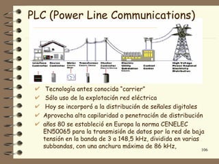 PLC (Power Line Communications)




   Tecnología antes conocida “carrier”
   Sólo uso de la explotación red eléctrica
   Hoy se incorporó a la distribución de señales digitales
  Aprovecha alta capilaridad o penetración de distribución
  años 80 se estableció en Europa la norma CENELEC
  EN50065 para la transmisión de datos por la red de baja
  tensión en la banda de 3 a 148,5 kHz, dividida en varias
  subbandas, con una anchura máxima de 86 kHz,
                                                        106
 